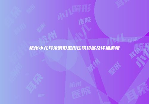 杭州小儿耳朵畸形整形医院排名及详细解析