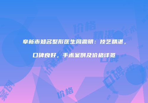 阜新市知名整形医生周震明：技艺精湛，口碑良好，手术案例及价格详览