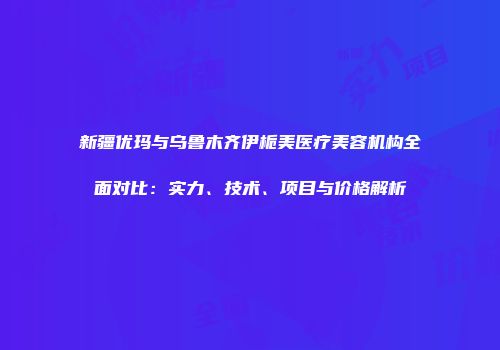 新疆优玛与乌鲁木齐伊栀美医疗美容机构全面对比:实力、技术、项目与价格解析