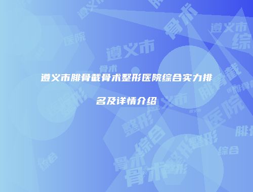 遵义市腓骨截骨术整形医院综合实力排名及详情介绍