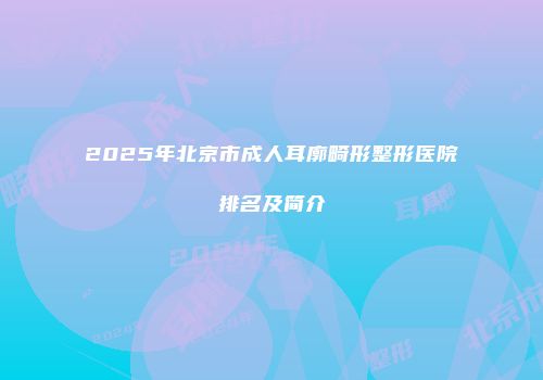 2025年北京市成人耳廓畸形整形医院排名及简介