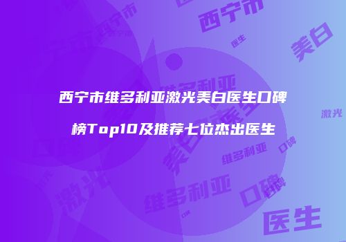 西宁市维多利亚激光美白医生口碑榜Top10及推荐七位杰出医生