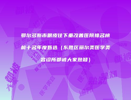 鄂尔多斯市眼皮往下垂改善医院排名榜前十名年度甄选(东胜区丽尔美医学美容诊所都被大家熟知)