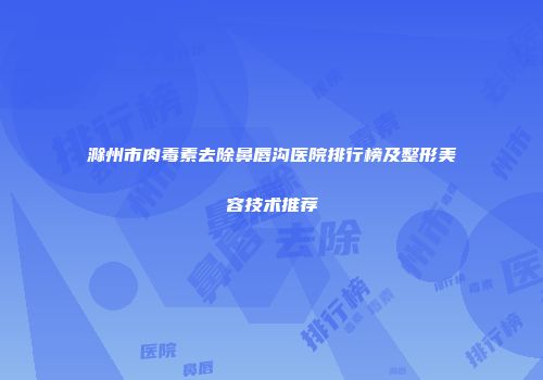 滁州市肉毒素去除鼻唇沟医院排行榜及整形美容技术推荐