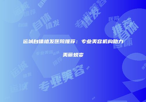 运城自体植发医院推荐:专业美容机构助力美丽蜕变