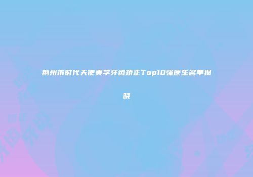 荆州市时代天使美学牙齿矫正Top10强医生名单揭晓