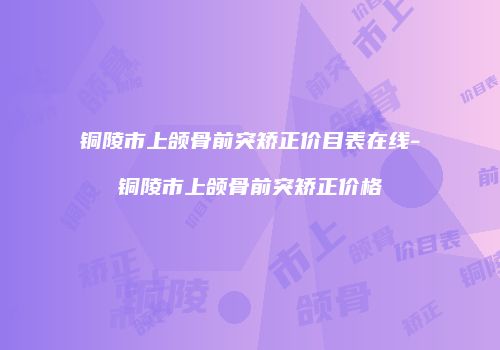 铜陵市上颌骨前突矫正价目表在线-铜陵市上颌骨前突矫正价格