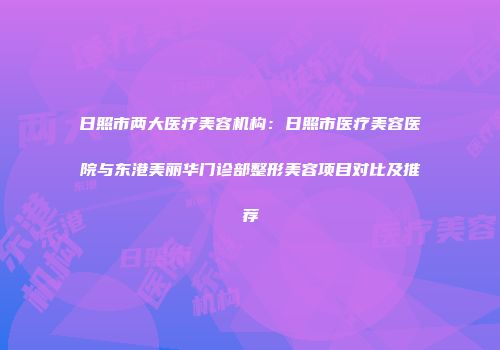 日照市两大医疗美容机构：日照市医疗美容医院与东港美丽华门诊部整形美容项目对比及推荐