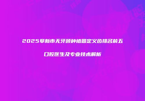 2025阜新市无牙颌种植固定义齿排名前五口腔医生及专业技术解析
