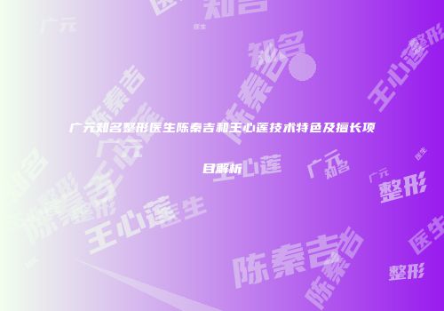 广元知名整形医生陈秦吉和王心莲技术特色及擅长项目解析