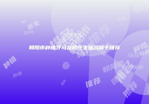 朝阳市种植牙马龙桥医生排名前十推荐