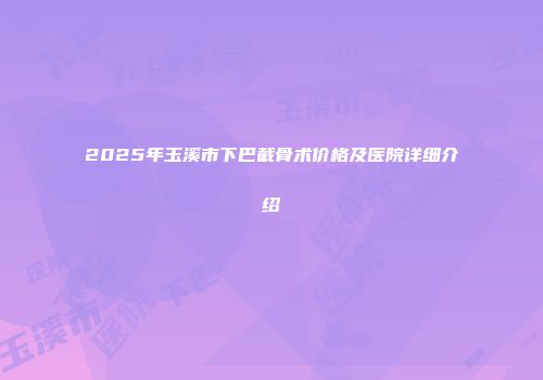 2025年玉溪市下巴截骨术价格及医院详细介绍