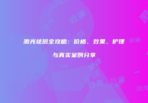 激光祛斑全攻略:价格、效果、护理与真实案例分享