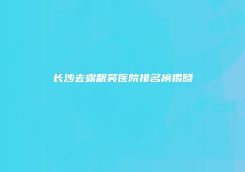 长沙去露龈笑医院排名榜揭晓