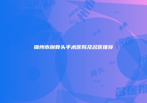 锦州市削骨头手术医院及名医推荐