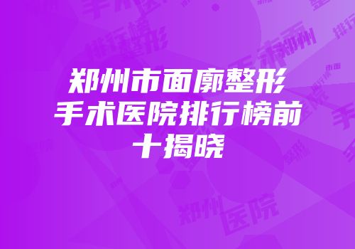 郑州市面廓整形手术医院排行榜前十揭晓
