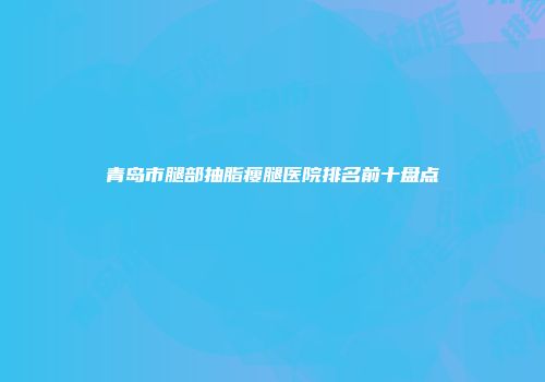 青岛市腿部抽脂瘦腿医院排名前十盘点
