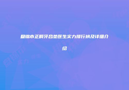 盘锦市正畸牙合垫医生实力排行榜及详细介绍
