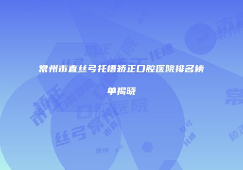 常州市直丝弓托槽矫正口腔医院排名榜单揭晓