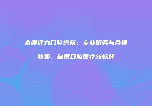 富顺健力口腔诊所:专业服务与合理收费,自贡口腔医疗新标杆