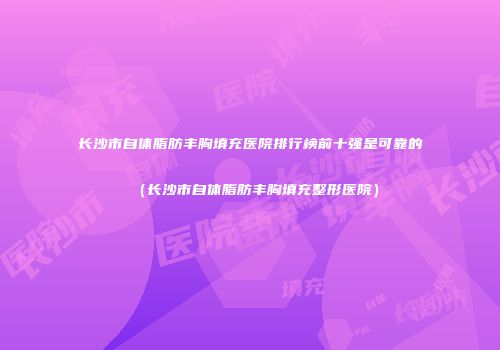 长沙市自体脂肪丰胸填充医院排行榜前十强是可靠的（长沙市自体脂肪丰胸填充整形医院）