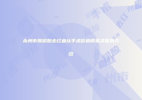 永州市玻尿酸去红血丝手术价格概览及医院介绍