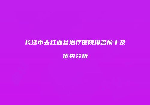 长沙市去红血丝治疗医院排名前十及优势分析