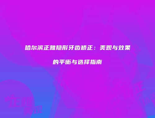 哈尔滨正雅隐形牙齿矫正:美观与效果的平衡与选择指南
