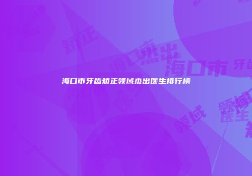 海口市牙齿矫正领域杰出医生排行榜