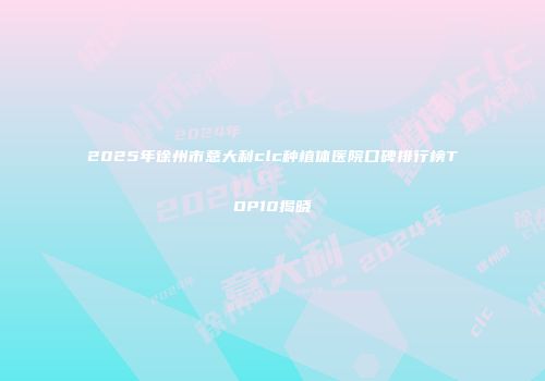2025年徐州市意大利clc种植体医院口碑排行榜TOP10揭晓