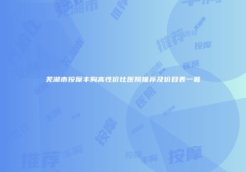 芜湖市按摩丰胸高性价比医院推荐及价目表一览