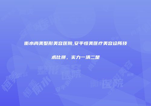 衡水尚美整形美容医院,安平恒美医疗美容诊所技术比拼,实力一清二楚