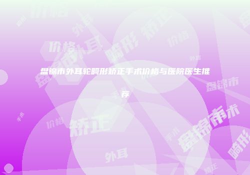 盘锦市外耳轮畸形矫正手术价格与医院医生推荐
