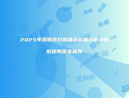 2025年沈阳市打微晶瓷价格分析及整形医院医生推荐