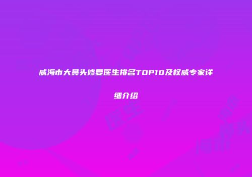 威海市大鼻头修复医生排名TOP10及权威专家详细介绍