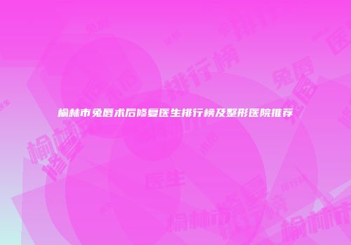 榆林市兔唇术后修复医生排行榜及整形医院推荐