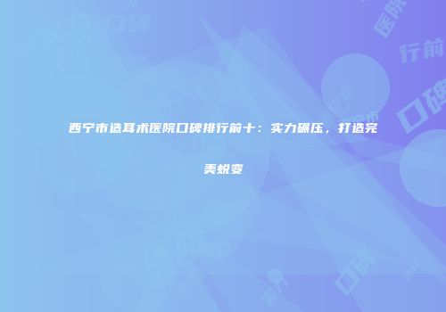 西宁市造耳术医院口碑排行前十：实力碾压，打造完美蜕变