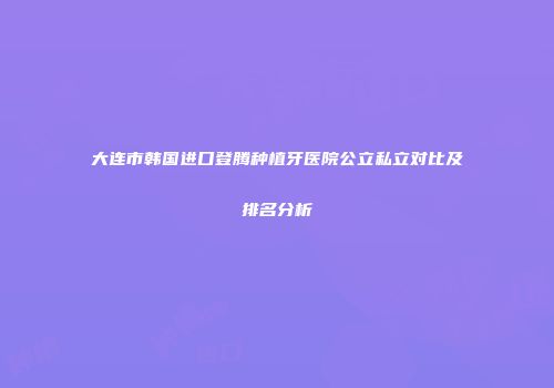 大连市韩国进口登腾种植牙医院公立私立对比及排名分析