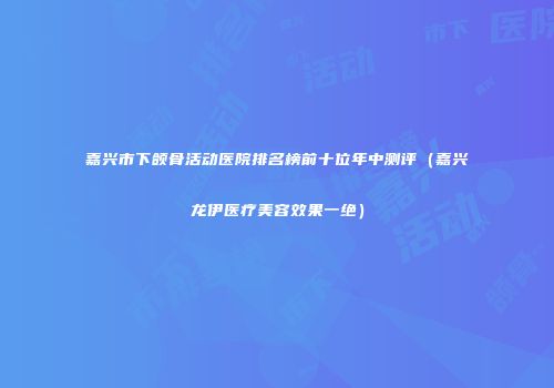 嘉兴市下颌骨活动医院排名榜前十位年中测评（嘉兴龙伊医疗美容效果一绝）