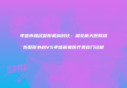 孝感市知名整形机构对比：湖北航天医院烧伤整形外科VS孝感丽莱医疗美容门诊部