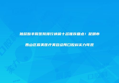 玻尿酸丰臀医院排行榜前十名推荐盘点！昆明市西山区辰美医疗美容诊所口腔科实力可观