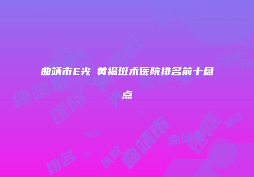 曲靖市E光袪黄褐斑术医院排名前十盘点