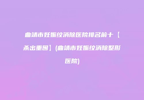 曲靖市妊娠纹消除医院排名前十【杀出重围】(曲靖市妊娠纹消除整形医院)