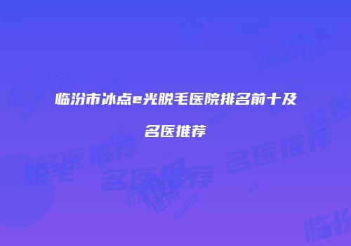 临汾市冰点e光脱毛医院排名前十及名医推荐