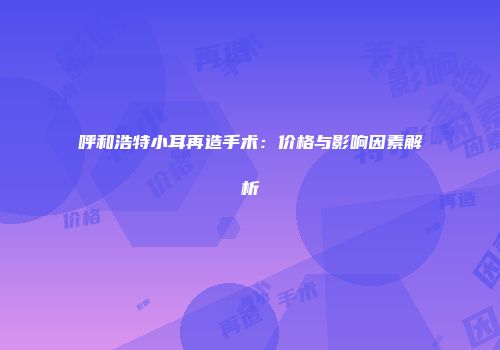 呼和浩特小耳再造手术:价格与影响因素解析