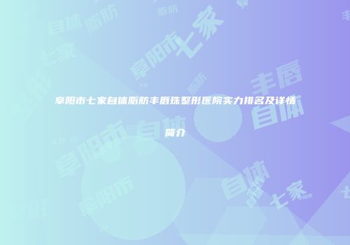 阜阳市七家自体脂肪丰唇珠整形医院实力排名及详情简介