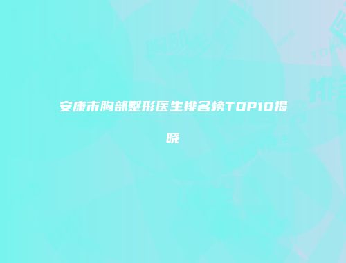 安康市胸部整形医生排名榜TOP10揭晓