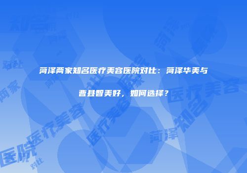 菏泽两家知名医疗美容医院对比：菏泽华美与曹县智美好，如何选择？