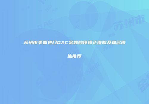 苏州市美国进口GAC金属自锁矫正医院及知名医生推荐