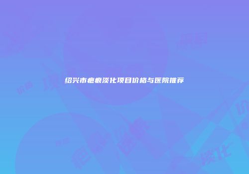 绍兴市疤痕淡化项目价格与医院推荐